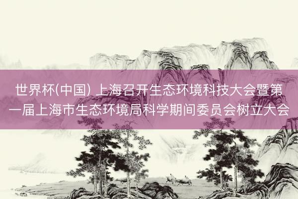 世界杯(中国) 上海召开生态环境科技大会暨第一届上海市生态环境局科学期间委员会树立大会