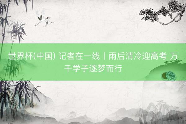 世界杯(中国) 记者在一线丨雨后清冷迎高考 万千学子逐梦而行