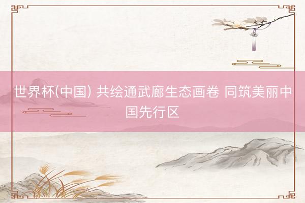 世界杯(中国) 共绘通武廊生态画卷 同筑美丽中国先行区