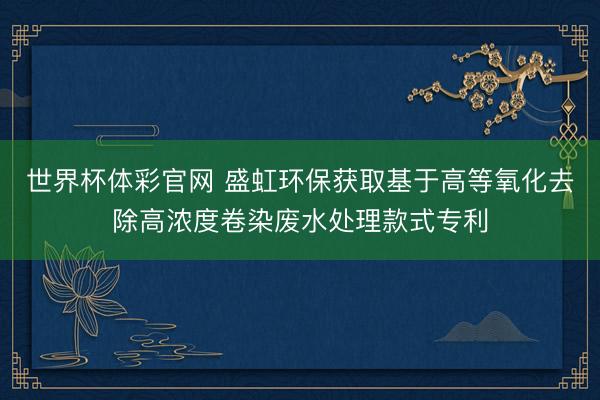世界杯体彩官网 盛虹环保获取基于高等氧化去除高浓度卷染废水处理款式专利