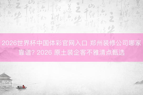 2026世界杯中国体彩官网入口 郑州装修公司哪家靠谱? 2026 原土装企客不雅清点甄选