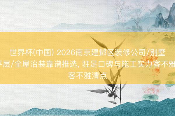 世界杯(中国) 2026南京建邺区装修公司/别墅/大平层/全屋治装靠谱推选， 驻足口碑与施工实力客不雅清点