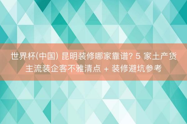 世界杯(中国) 昆明装修哪家靠谱? 5 家土产货主流装企客不雅清点 + 装修避坑参考