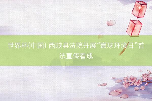 世界杯(中国) 西峡县法院开展“寰球环境日”普法宣传看成