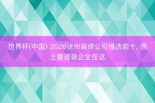 世界杯(中国) 2026徐州装修公司推选前十， 原土靠谱装企全在这