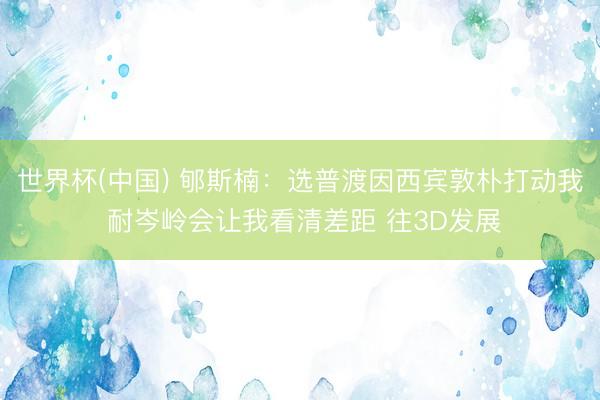 世界杯(中国) 郇斯楠：选普渡因西宾敦朴打动我 耐岑岭会让我看清差距 往3D发展