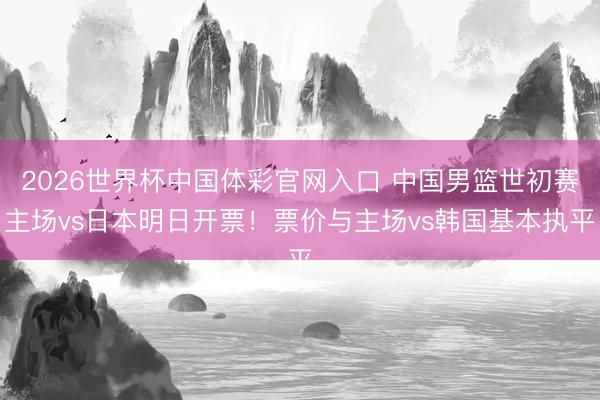 2026世界杯中国体彩官网入口 中国男篮世初赛主场vs日本明日开票！票价与主场vs韩国基本执平