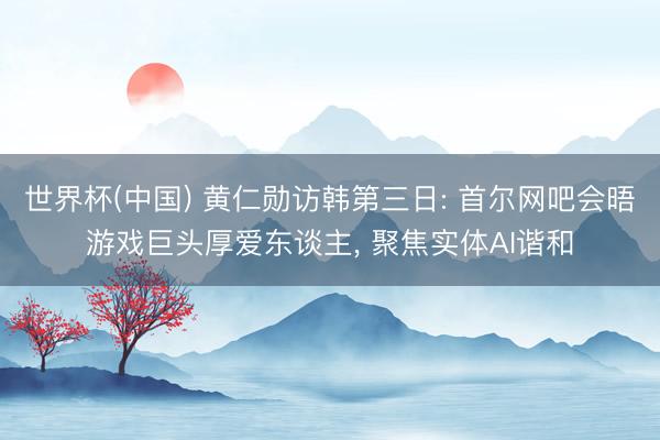 世界杯(中国) 黄仁勋访韩第三日: 首尔网吧会晤游戏巨头厚爱东谈主， 聚焦实体AI谐和