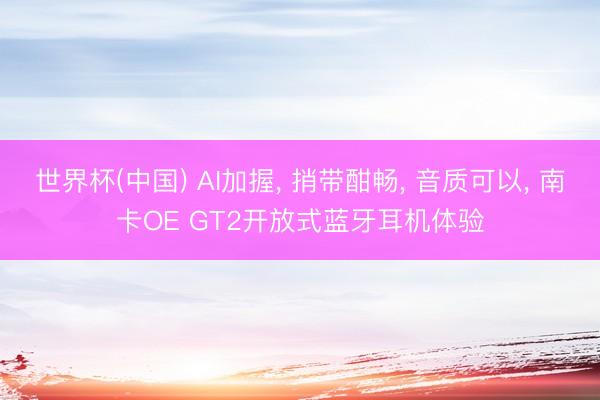 世界杯(中国) AI加握， 捎带酣畅， 音质可以， 南卡OE GT2开放式蓝牙耳机体验