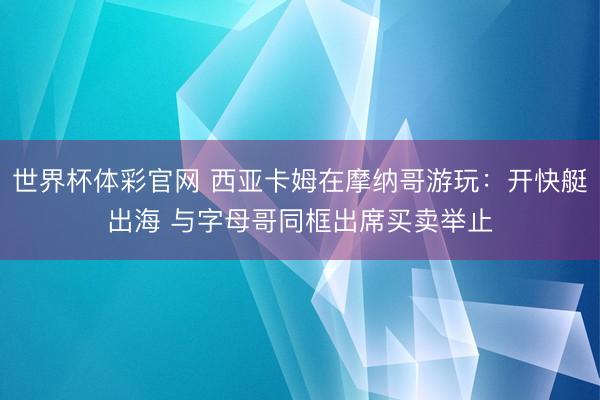 世界杯体彩官网 西亚卡姆在摩纳哥游玩：开快艇出海 与字母哥同框出席买卖举止