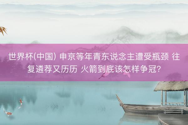 世界杯(中国) 申京等年青东说念主遭受瓶颈 往复遴荐又历历 火箭到底该怎样争冠?