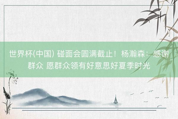 世界杯(中国) 碰面会圆满截止！杨瀚森：感谢群众 愿群众领有好意思好夏季时光