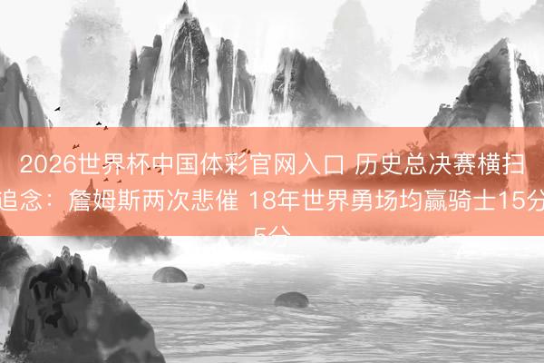 2026世界杯中国体彩官网入口 历史总决赛横扫追念：詹姆斯两次悲催 18年世界勇场均赢骑士15分