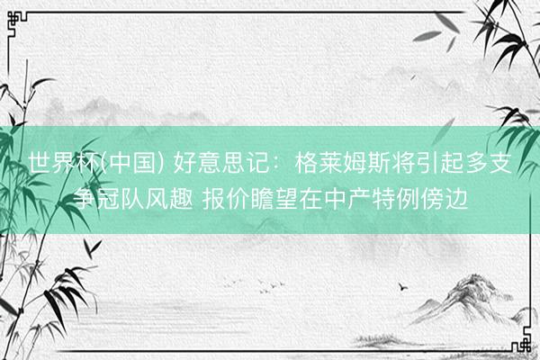 世界杯(中国) 好意思记：格莱姆斯将引起多支争冠队风趣 报价瞻望在中产特例傍边