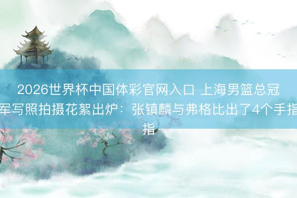 2026世界杯中国体彩官网入口 上海男篮总冠军写照拍摄花絮出炉：张镇麟与弗格比出了4个手指