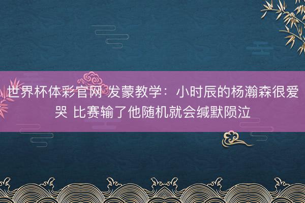 世界杯体彩官网 发蒙教学:小时辰的杨瀚森很爱哭 比赛输了他随机就会缄默陨泣