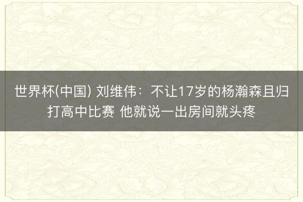 世界杯(中国) 刘维伟：不让17岁的杨瀚森且归打高中比赛 他就说一出房间就头疼