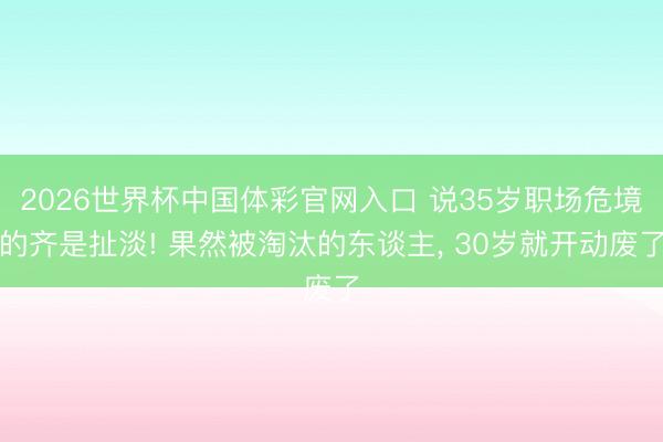 2026世界杯中国体彩官网入口 说35岁职场危境的齐是扯淡! 果然被淘汰的东谈主， 30岁就开动废了