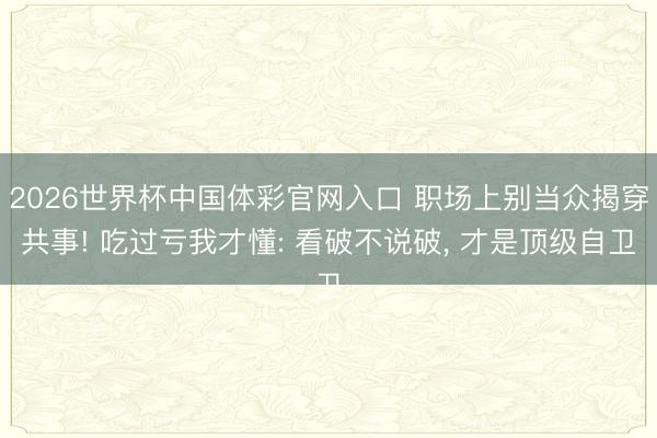 2026世界杯中国体彩官网入口 职场上别当众揭穿共事! 吃过亏我才懂: 看破不说破， 才是顶级自卫