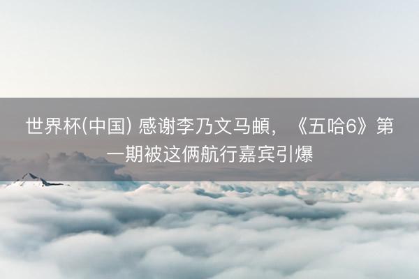 世界杯(中国) 感谢李乃文马頔,《五哈6》第一期被这俩航行嘉宾引爆