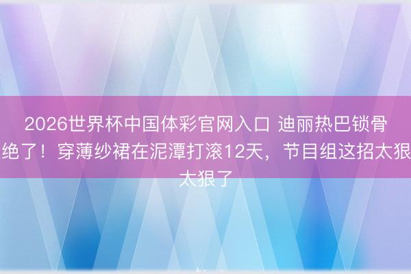 2026世界杯中国体彩官网入口 迪丽热巴锁骨太绝了！穿薄纱裙在泥潭打滚12天，节目组这招太狠了