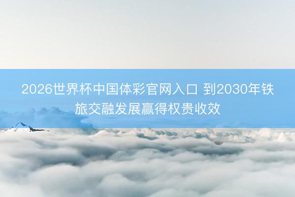 2026世界杯中国体彩官网入口 到2030年铁旅交融发展赢得权贵收效