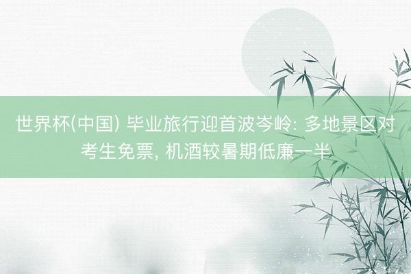世界杯(中国) 毕业旅行迎首波岑岭: 多地景区对考生免票， 机酒较暑期低廉一半