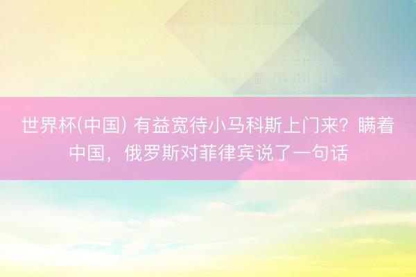世界杯(中国) 有益宽待小马科斯上门来？瞒着中国，俄罗斯对菲律宾说了一句话