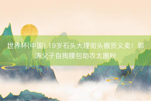 世界杯(中国) 19岁石头大理街头搬货义卖！郭涛父子自掏腰包助农太圈粉
