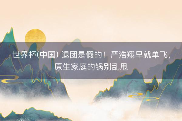 世界杯(中国) 退团是假的！严浩翔早就单飞，原生家庭的锅别乱甩