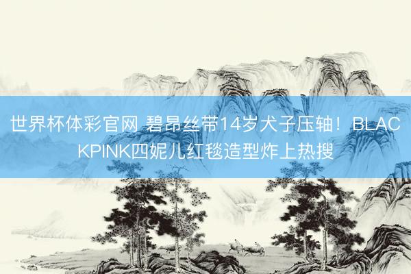 世界杯体彩官网 碧昂丝带14岁犬子压轴！BLACKPINK四妮儿红毯造型炸上热搜