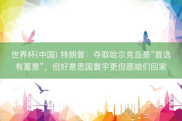 世界杯(中国) 特朗普：夺取哈尔克岛是“首选有蓄意”，但好意思国寰宇更但愿咱们回家