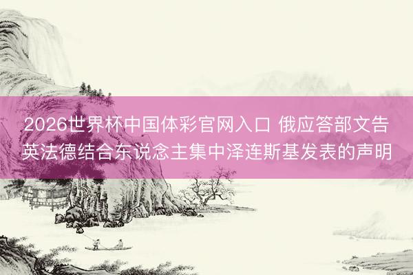 2026世界杯中国体彩官网入口 俄应答部文告英法德结合东说念主集中泽连斯基发表的声明