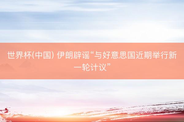 世界杯(中国) 伊朗辟谣“与好意思国近期举行新一轮计议”