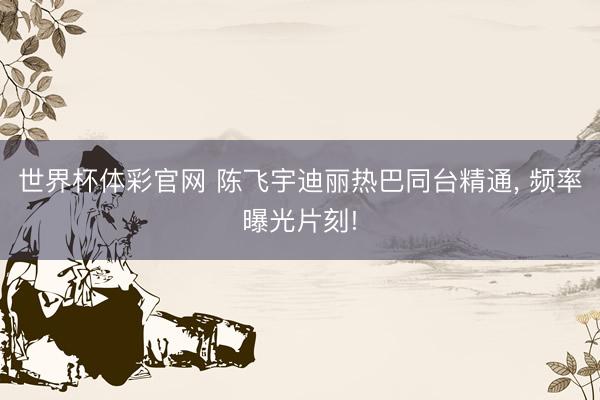 世界杯体彩官网 陈飞宇迪丽热巴同台精通, 频率曝光片刻!