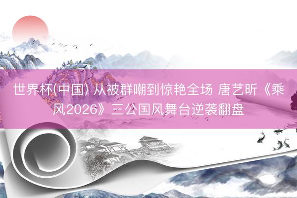 世界杯(中国) 从被群嘲到惊艳全场 唐艺昕《乘风2026》三公国风舞台逆袭翻盘