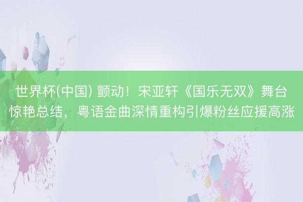 世界杯(中国) 颤动！宋亚轩《国乐无双》舞台惊艳总结，粤语金曲深情重构引爆粉丝应援高涨