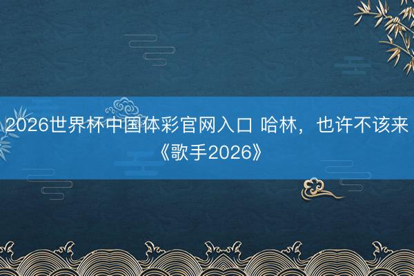 2026世界杯中国体彩官网入口 哈林，也许不该来《歌手2026》