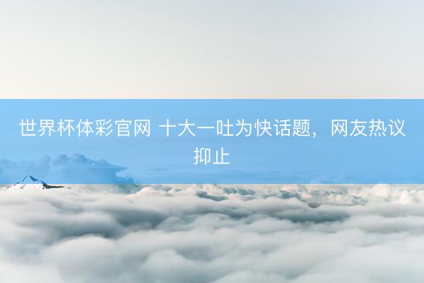 世界杯体彩官网 十大一吐为快话题，网友热议抑止