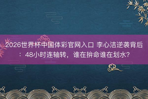 2026世界杯中国体彩官网入口 李心洁逆袭背后:48小时连轴转,谁在拚命谁在划水?