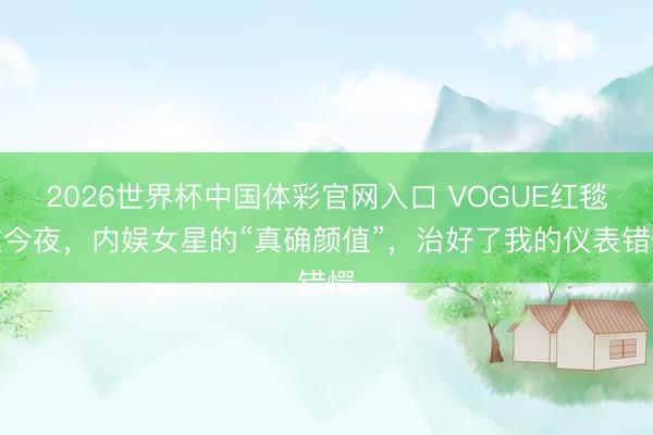 2026世界杯中国体彩官网入口 VOGUE红毯这今夜，内娱女星的“真确颜值”，治好了我的仪表错愕
