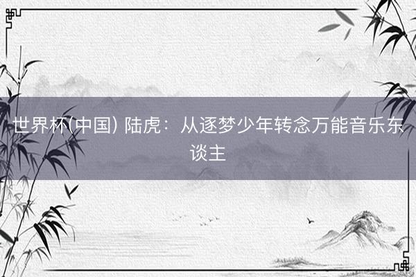 世界杯(中国) 陆虎:从逐梦少年转念万能音乐东谈主