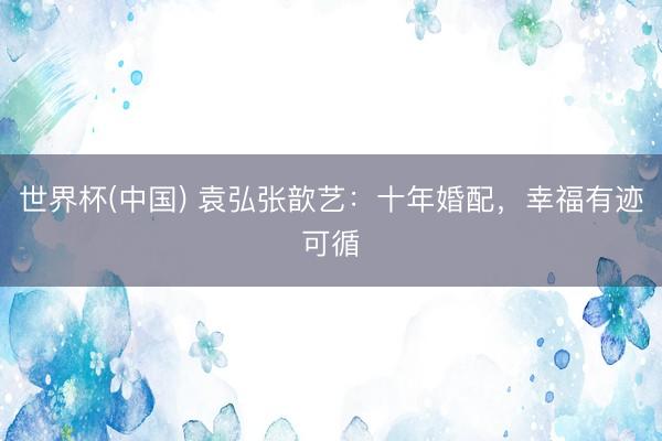世界杯(中国) 袁弘张歆艺：十年婚配，幸福有迹可循