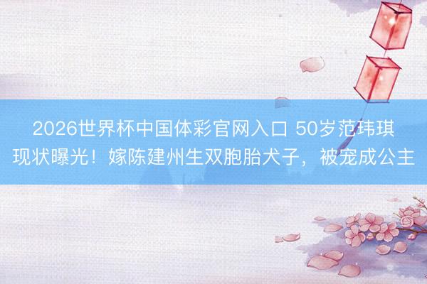 2026世界杯中国体彩官网入口 50岁范玮琪现状曝光！嫁陈建州生双胞胎犬子，被宠成公主