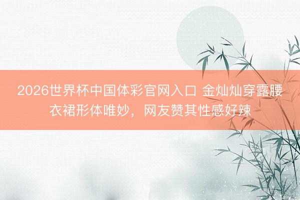 2026世界杯中国体彩官网入口 金灿灿穿露腰衣裙形体唯妙，网友赞其性感好辣