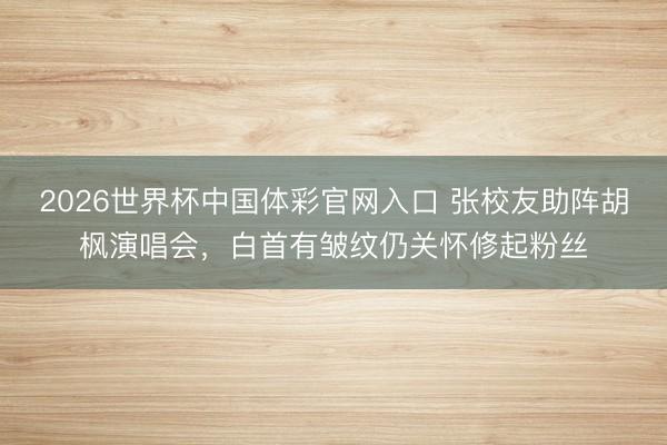 2026世界杯中国体彩官网入口 张校友助阵胡枫演唱会，白首有皱纹仍关怀修起粉丝