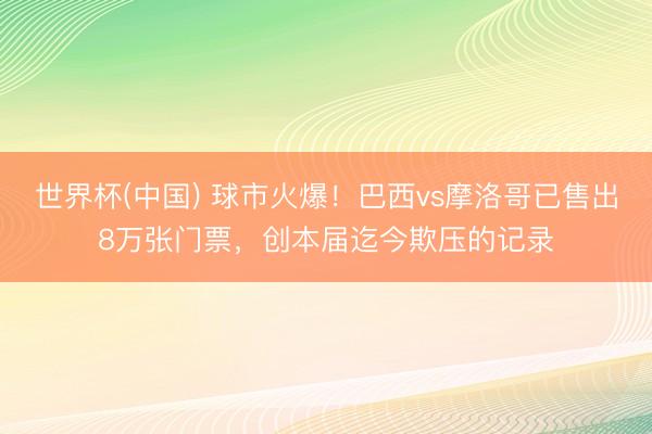 世界杯(中国) 球市火爆！巴西vs摩洛哥已售出8万张门票，创本届迄今欺压的记录