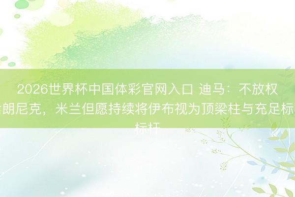 2026世界杯中国体彩官网入口 迪马：不放权给朗尼克，米兰但愿持续将伊布视为顶梁柱与充足标杆