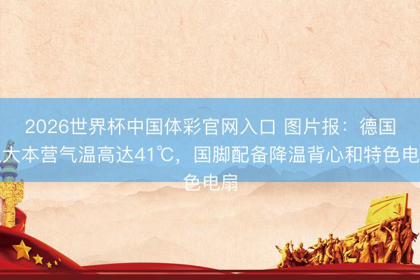 2026世界杯中国体彩官网入口 图片报：德国队大本营气温高达41℃，国脚配备降温背心和特色电扇