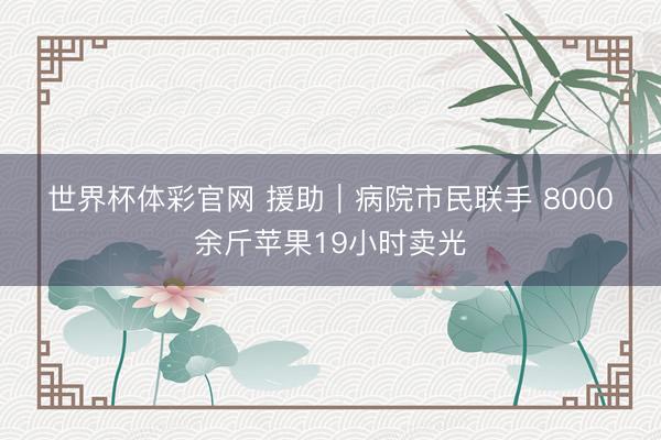 世界杯体彩官网 援助｜病院市民联手 8000余斤苹果19小时卖光